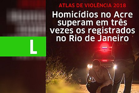 HOMICÍDIOS NO ACRE SUPERAM EM TRÊS VEZES OS REGISTRADOS NO RIO DE JANEIRO, DIZ ATLAS DA VIOLÊNCIA - News Rondônia