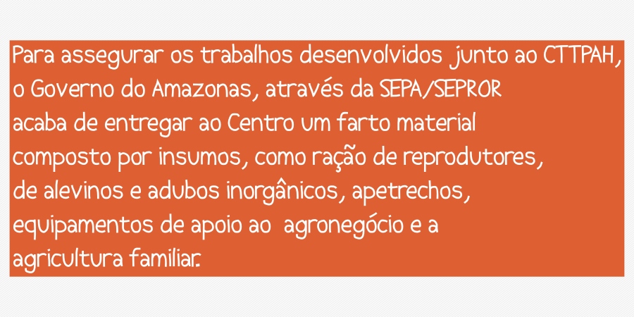Para assegurar os trabalhos desenvolvidos junto ao CTTPAH, o Governo do Amazonas, através da SEPA/SEPROR acaba de entregar ao Centro um farto material composto por insumos, como ração de reprodutores, de alevinos e adubos inorgânicos, apetrechos, equipamentos de apoio ao agronegócio e a agricultura familiar.