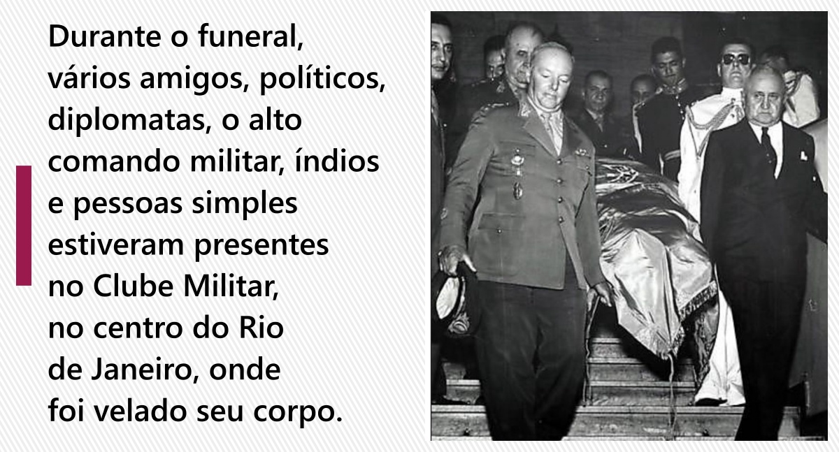 Durante o funeral, vários amigos, políticos, diplomatas, o alto comando militar, índios e pessoas simples estiveram presentes no Clube Militar, no centro do Rio de Janeiro, onde foi velado seu corpo.