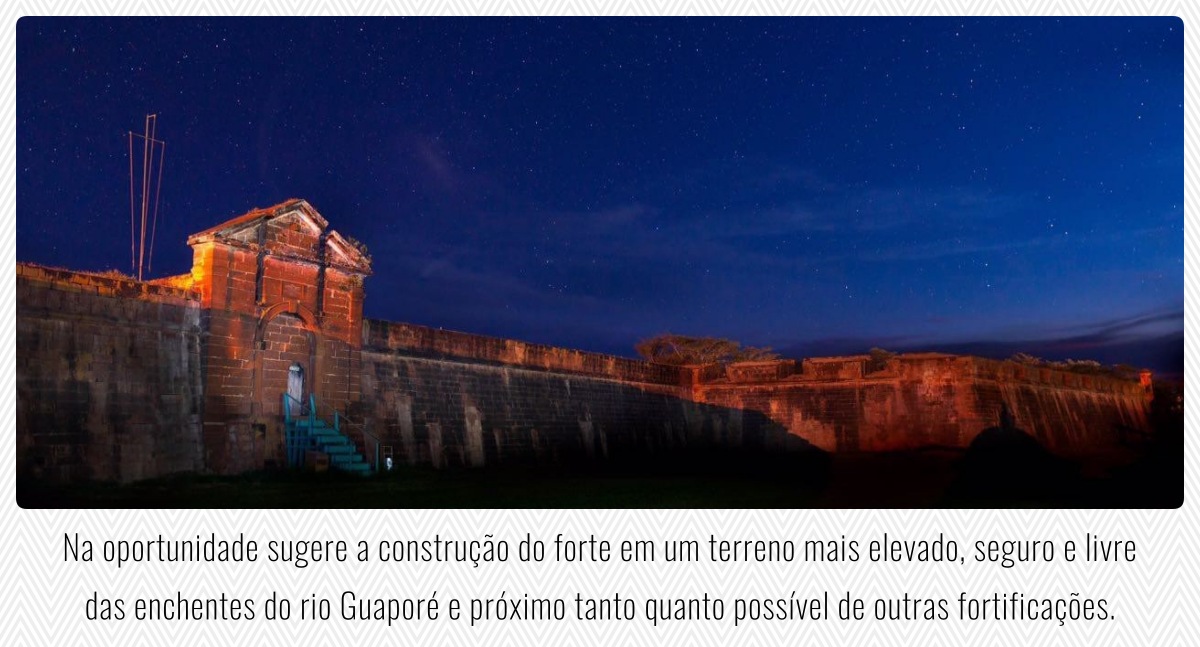 Na oportunidade sugere a construção do forte em um terreno mais elevado, seguro e livre das enchentes do rio Guaporé e próximo tanto quanto possível de outras fortificações.